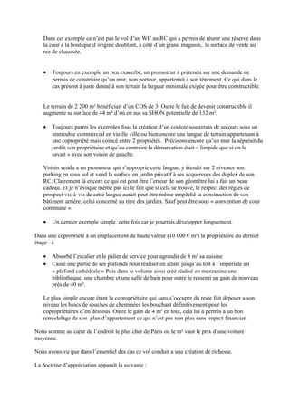 Dans cet exemple ce n’est pas le vol d’un WC au RC qui a permis de réunir une réserve dans
la cour à la boutique d’origine doublant, à côté d’un grand magasin, la surface de vente au
rez de chaussée.
• Toujours en exemple un peu exacerbé, un promoteur à prétendu sur une demande de
permis de construire qu’un mur, non porteur, appartenait à son tènement. Ce qui dans le
cas présent à juste donné à son terrain la largeur minimale exigée pour être constructible.
Le terrain de 2 200 m² bénéficiait d’un COS de 3. Outre le fait de devenir constructible il
augmente sa surface de 44 m² d’où en sus sa SHON potentielle de 132 m².
• Toujours parmi les exemples fous la création d’un couloir souterrain de secours sous un
immeuble commercial en vieille ville ou bien encore une langue de terrain appartenant à
une copropriété mais coincé entre 2 propriétés. Précisons encore qu’un mur la séparait du
jardin son propriétaire et qu’au contraire la démarcation était « limpide que si on le
savait » avec son voisin de gauche.
Voisin vendu a un promoteur qui s’approprie cette langue, y étendit sur 2 niveaux son
parking en sous sol et vend la surface en jardin privatif à ses acquéreurs des duplex de son
RC. Clairement là encore ce qui est peut être l’erreur de son géomètre lui a fait un beau
cadeau. Et je n’évoque même pas ici le fait que si cela se trouve, le respect des règles de
prospect vis-à-vis de cette langue aurait peut être même empêché la construction de son
bâtiment arrière, celui concerné au titre des jardins. Sauf peut être sous « convention de cour
commune ».
• Un dernier exemple simple cette fois car je pourrais développer longuement.
Dans une copropriété à un emplacement de haute valeur (10 000 € m²) la propriétaire du dernier
étage à
• Absorbé l’escalier et le palier de service pour agrandir de 8 m² sa cuisine
• Cassé une partie de ses plafonds pour réaliser en allant jusqu’au toit à l’impériale un
« plafond cathédrale » Puis dans le volume ainsi créé réalisé en mezzanine une
bibliothèque, une chambre et une salle de bain pour outre le ressenti un gain de nouveau
près de 40 m².
Le plus simple encore étant la copropriétaire qui sans s’occuper du reste fait déposer a son
niveau les blocs de souches de cheminées les bouchant définitivement pour les
copropriétaires d’en dessous. Outre le gain de 4 m² en tout, cela lui à permis a un bon
remodelage de son plan d’appartement ce qui n’est pas non plus sans impact financier.
Nous somme au cœur de l’endroit le plus cher de Paris ou le m² vaut le prix d’une voiture
moyenne.
Nous avons vu que dans l’essentiel des cas ce vol conduit a une création de richesse.
La doctrine d’appréciation apparaît la suivante :
 