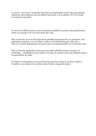 En cas de « voie de fait » irréversible le principe est d’appréhender la plus value nette générée,
création de valeur déduction faite des débours nécessaires, et d’en attribuer 70 % à la victime
c'est-à-dire la copropriété.
En cas de réversibilité comme en cas de transactions préalable le principe la plus généralement
retenu est un partage à 50 % de cette même plus value.
Mais il existe des cas ou en libre négociation, préalable par principe donc, la copropriété, ou le
propriétaire en général, a un vrai intérêt à vendre et ou le bénéficiaire peut « faire sans ».
Dans ce cas le plus généralement est retenu un prix correspondant plutôt à 30 % de la plus value.
Mais il existe des copropriétés inconscientes qui cèdent 200 000 € de plus value pour 1 €
symbolique … Probablement qu’un expert ni avait pas été consulté ce qui peut interpeller quant à
la responsabilité du syndic.
En réalité le vol immobilier existe bel et bien mais dans bon nombre de cas peut se régler à
l’amiable, ou en judiciaire le cas échéant, dans l’intérêt conjugué des parties.
 