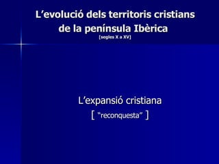 L’evolució dels territoris cristians de la península Ibèrica   [segles X a XV] L’expansió cristiana [  “reconquesta”  ] 