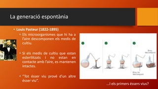La generació espontània
• Louis Pasteur (1822-1895)
• Els microorganismes que hi ha a
l’aire descomponen els medis de
cultiu.
• Si els medis de cultiu que estan
esterilitzats i no estan en
contacte amb l’aire, es mantenen
intactes.
• “Tot ésser viu prové d’un altre
ésser viu”.
...I els primers éssers vius?
 