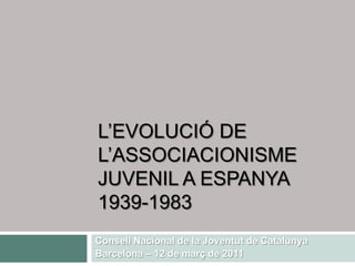 L’EVOLUCIÓ DE L’ASSOCIACIONISME JUVENIL A ESPANYA 1939-1983 Consell Nacional de la Joventut de Catalunya Barcelona – 12 de març de 2011 