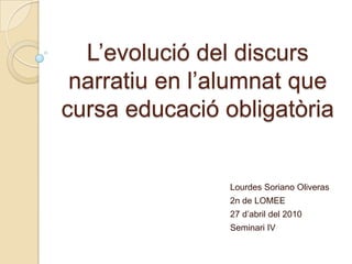 L’evolució del discurs narratiu en l’alumnat que cursa educació obligatòria Lourdes Soriano Oliveras 2n de LOMEE 27 d’abril del 2010 Seminari IV 