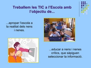 Treballem les TIC a l’Escola amb l’objectiu de... ...educar a nens i nenes crítics, que sàpiguen seleccionar la informació. ...apropar l’escola a la realitat dels nens i nenes.