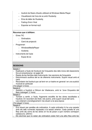 –   Audició de fitxers d'àudio utilitzant el Windows Media Player
       –   Visualització de l'ona de so amb l'Audacity
       –   Eina de tallar de l'Audacity
       –   Fading d'inici i final
       –   Exportar en format mp3


Recursos que s’utilitzen:
–   Eines TIC
       –   Ordinadors
       –   Canó de projecció
–   Programari
       –   WindowsMediaPlayer
       –   Audacity
–   Instruments de l’aula
       –   Equip de so



SESSIONS
Sessió 1
– Explicació a l'aula de l'evolució de l'orquestra des dels incics del classicisme
   fins al romanticisme i el segle XX
– Repàs de les famílies dels instruments i les seccions de l'orquestra
– Discriminació auditiva del so de diferents instruments. Suport visual amb el
   canó
– Recordatori de l'actitud que cal tenir en un teatre en general i en una audició
   musical en particular
(Tot plegat ½ hora)
Sessió 2
– Assistim a l'audició a l'Atrium de Viladecans, amb la “Jove Orquestra del
   Baix Llobregat” (1 hora)
Sessió 3
– Tornem a sentir, a l'aula, fragments escollits de les obres escoltades a
   l'audició. En recordem els títols i els autors, amb suport visual del canó.
– Les ordenem cronològicament i les situem a la seva època
(Tot plegat ½ hora)
Sessió 4
– Ens situem per parelles als ordinadors. A cada ordinador hi ha una carpeta
   amb els talls numerats repassats a la sessió anterior. Cada parella té una
   fitxa amb els noms de les obres on ha de posar a quin número correspon
   cadascuna. (20min)
– Els alumnes que no estan als ordinadors estan fent una altra fitxa amb les
 