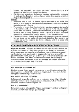 imatges i els noms dels compositors, que han d'identificar i col·locar a la
   seva època. Als 20 min es canvien les parelles.
– Els vint minuts restants els dediquem a repassar els tracks i les respostes
   de cada parella. Escoltem, també, algunes altres obres que ja coneixíem
   d'alguns dels compositors.
Sessió 5
– Projectant amb el canó, el mestre explica com obrir un so d'ona amb
   l'Audacity, com trobar un punt determinat i retallar-ne un tros i com exportar
   el resultat en mp3 (10 min)
– Per parelles es posen als ordinadors i tenen, ara, dues carpetes. L'una és la
   de la setmana anterior i l'altra conté uns quants tracks íntegres. Cada
   parella n'ha d'escollir un i, escoltant el fitxer retallat, localitzar el fragment,
   retallar-lo, fer-li un fading al principi i al final i exportar-lo en mp3 a la carpeta
   del seu nom. Disposen d'un full amb les instruccions precises.(25 min)
– Els alumnes que no estan a l'ordinador estan asseguts de cara al mestre i
   fan una tasca oral de repàs dels continguts treballats. Com sempre, les
   parelles es canvien després del temps estipulat, tant si la tasca està
   acabada com si no.

AVALUACIÓ CONTEXTUAL DE L’ACTIVITAT REALITZADA
Objectius assolits: La majoria de parelles van ser capaces de dur a terme les
activitats proposades. Aquelles qui no van poder, van reprendre l'activitat en
altres sessions per completar-la, amb l'ajuda del mestre. Cal remarcar que el
nombre d'errors en la identificació de les peces, tot i ser prou remarcable,
potser ha estat menor que els que es donen quan l'activitat es realitza posant la
música per tothom i fent la fitxa cadascú individualment. És evident que,
d'aquesta manera, els alumnes, a part de col·laborar per parelles, tenen més
opcions de corregir i repetir audicions, si cal.


Què prova que va funcionar bé?
L'actitud correcta durant l'audició (sense entrar en consideracions sobre si és
de motu propi o per temor a les amenaces magistrals), les fitxes correctament
corregides i els fitxers mp3 als ordinadors.
Què sembla que no va funcionar?
Cal ajustar els temps. Generalment ens va portar més temps del previst cada
activitat, però també crec que, quan estiguin més acostumats al treball amb
ordinador, això funcionarà millor per si sol.
Què et va sorprendre?
Sempre em sorprèn la incapacitat d'alguns alumnes per reconèixer un fragment
musical. Això no hi ha tecnologia que ho arregli.
 