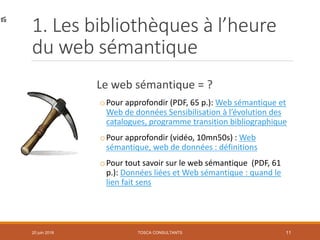 1. Les bibliothèques à l’heure
du web sémantique
Le web sémantique = ?
oPour approfondir (PDF, 65 p.): Web sémantique et
Web de données Sensibilisation à l’évolution des
catalogues, programme transition bibliographique
oPour approfondir (vidéo, 10mn50s) : Web
sémantique, web de données : définitions
oPour tout savoir sur le web sémantique (PDF, 61
p.): Données liées et Web sémantique : quand le
lien fait sens
TOSCA CONSULTANTS 1120 juin 2018
 