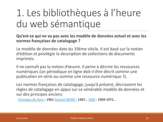 1. Les bibliothèques à l’heure
du web sémantique
Qu’est-ce qui ne va pas avec les modèle de données actuel et avec les
normes françaises de catalogage ?
Le modèle de données date du 19ème siècle. Il est basé sur la notion
d’édition et privilégie la description de collections de documents
imprimés.
Il ne connaît pas la notion d’œuvre. Il peine à décrire les ressources
numériques (un périodique en ligne doit-il être décrit comme une
publication en série ou comme une ressource numérique ?).
Les normes françaises de catalogage, jusqu’à présent, décrivaient les
règles de catalogage en appui sur ce vénérable modèle de données et
sur des principes anciens
Principes de Paris : 1961 Format MARC : 1967… ISBD : 1969-1971…
TOSCA CONSULTANTS 1220 juin 2018
 