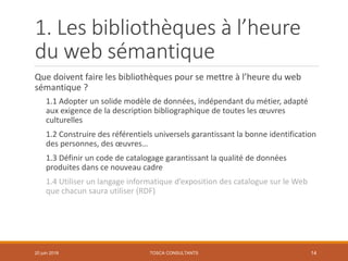 1. Les bibliothèques à l’heure
du web sémantique
Que doivent faire les bibliothèques pour se mettre à l’heure du web
sémantique ?
1.1 Adopter un solide modèle de données, indépendant du métier, adapté
aux exigence de la description bibliographique de toutes les œuvres
culturelles
1.2 Construire des référentiels universels garantissant la bonne identification
des personnes, des œuvres…
1.3 Définir un code de catalogage garantissant la qualité de données
produites dans ce nouveau cadre
1.4 Utiliser un langage informatique d’exposition des catalogue sur le Web
que chacun saura utiliser (RDF)
TOSCA CONSULTANTS 1420 juin 2018
 