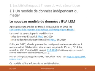 1. Les bibliothèques à l’heure du web sémantique
1.1 Un modèle de données indépendant du
métier
Le nouveau modèle de données : IFLA LRM
Après plusieurs années de travail, l’IFLA publie en 1998 les
Fonctionnalités requises des notices bibliographiques (FRBR).
Le travail se poursuit par la modélisation :
odes données d’autorité FRAD en 2009
oet des données d’autorité matière FRSAD en 2010.
Enfin, en 2017, afin de gommer les quelques incohérences de ces 3
modèles dont l’élaboration s’est étalée sur plus de 15 ans, l’IFLA les
réunit au sein d’un modèle unique IFLA LRM (IFLA Library reference model :
Modèle de référence des bibliothèques, 2017).
Pour en savoir plus sur l’apport de LRM / FRBR, FRAD, FRSAD : voir Vingt ans après : LRM,
un pour tous !
Ce modèle utilise le formalisme entité-relation.
TOSCA CONSULTANTS 1620 juin 2018
 