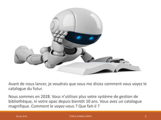 Avant de nous lancer, je voudrais que vous me disiez comment vous voyez le
catalogue du futur.
Nous sommes en 2028. Vous n’utilisez plus votre système de gestion de
bibliothèque, ni votre opac depuis bientôt 10 ans. Vous avez un catalogue
magnifique. Comment le voyez-vous ? Que fait-il ?
TOSCA CONSULTANTS 220 juin 2018
 