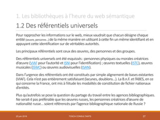 1. Les bibliothèques à l’heure du web sémantique
1.2 Des référentiels universels
Pour rapprocher les informations sur le web, mieux vaudrait que chacun désigne chaque
entité (œuvre,personne…)de la même manière en utilisant à cette fin un même identifiant et en
appuyant cette identification sur de véritables autorités.
Les principaux référentiels sont ceux des œuvres, des personnes et des groupes.
Des référentiels universels ont été esquissés: personnes physiques ou morales créatrices
d’œuvre (VIAF pour l’autorité et ISNI pour l’identification) ; œuvres textuelles (ISTC), œuvres
musicales (ISWC) ou œuvres audiovisuelles (ISAN).
Dans l’urgence des référentiels ont été constitués par simple alignement de bases existantes
(VIAF). Cela n’est pas entièrement satisfaisant(lacunes, doublons…). La B.n.F.et l’ABES, en ce
qui concerne la France, ont mis à l’étude les modalités de constitution de fichier nationaux
d’entités.
Plus qu’autrefois se pose la question du partage du travail entre les agences bibliographiques.
Ne serait-il pas préférable que les œuvres russes,les personnes créatrices d’œuvre de
nationalité russe… soient référencés par l’agence bibliographique nationale de Russie ?
TOSCA CONSULTANTS 2720 juin 2018
 