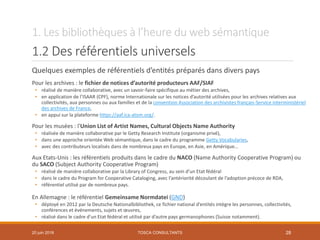 1. Les bibliothèques à l’heure du web sémantique
1.2 Des référentiels universels
Quelques exemples de référentiels d’entités préparés dans divers pays
Pour les archives : le fichier de notices d’autorité producteurs AAF/SIAF
• réalisé de manière collaborative, avec un savoir-faire spécifique au métier des archives,
• en application de l’ISAAR (CPF), norme Internationale sur les notices d’autorité utilisées pour les archives relatives aux
collectivités, aux personnes ou aux familles et de la convention Association des archivistes français-Service interministériel
des archives de France,
• en appui sur la plateforme https://aaf.ica-atom.org/.
Pour les musées : l'Union List of Artist Names, Cultural Objects Name Authority
• réalisée de manière collaborative par le Getty Research Institute (organisme privé),
• dans une approche orientée Web sémantique, dans le cadre du programme Getty Vocabularies,
• avec des contributeurs localisés dans de nombreux pays en Europe, en Asie, en Amérique…
Aux Etats-Unis : les référentiels produits dans le cadre du NACO (Name Authority Cooperative Program) ou
du SACO (Subject Authority Cooperative Program)
• réalisé de manière collaborative par la Library of Congress, au sein d’un Etat fédéral
• dans le cadre du Program for Cooperative Cataloging, avec l’antériorité découlant de l’adoption précoce de RDA,
• référentiel utilisé par de nombreux pays.
En Allemagne : le référentiel Gemeinsame Normdatei (GND)
• déployé en 2012 par la Deutsche Nationalbibliothek, ce fichier national d’entités intègre les personnes, collectivités,
conférences et événements, sujets et œuvres,
• réalisé dans le cadre d’un Etat fédéral et utilisé par d’autre pays germanophones (Suisse notamment).
TOSCA CONSULTANTS 2820 juin 2018
 