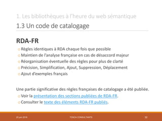 1. Les bibliothèques à l’heure du web sémantique
1.3 Un code de catalogage
RDA-FR
oRègles identiques à RDA chaque fois que possible
oMaintien de l’analyse française en cas de désaccord majeur
oRéorganisation éventuelle des règles pour plus de clarté
oPrécision, Simplification, Ajout, Suppression, Déplacement
oAjout d’exemples français
Une partie significative des règles françaises de catalogage a été publiée.
oVoir la présentation des sections publiées de RDA-FR.
oConsulter le texte des éléments RDA-FR publiés.
TOSCA CONSULTANTS 3220 juin 2018
 