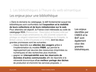1. Les bibliothèques à l’heure du web sémantique
Les enjeux pour une bibliothèque
TOSCA CONSULTANTS 36
« Dans le domaine du catalogage, le défi fondamental auquel les
bibliothèques sont confrontées est l’exposition et la visibilité
de leurs collections et de leurs métadonnées sur le web.
Pour atteindre cet objectif, la France s’est intéressée au code de
catalogage RDA (Ressources : Description et Accès) initié par
les instances anglo-américaines du JSC [Comité conjoint de
pilotage où siègent notamment la Bibliothèque du Congrès, la
British Library, la BN d’Australie et la DNB], dont les deux
grandes promesses sont les suivantes :
o mieux répondre aux attentes des usagers grâce à
l’implémentation du modèle FRBR, qui permet le
regroupement par œuvres des ressources (imprimées ou
numériques) et des recherches plus intuitives ;
o gagner en interopérabilité avec les réservoirs de
données d’autres communautés afin de répondre à la
nécessité économique d’un meilleur partage des tâches
de production et d’enrichir les services proposés. »
Les enjeux
identifiés par
l’ABES et la
BnF sont
également
ceux des
grandes
bibliothèques.
20 juin 2018
 