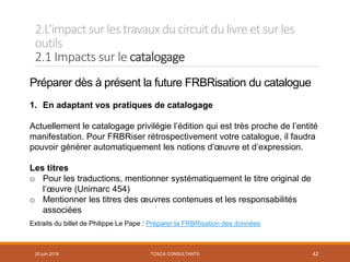 2.L’impactsur les travauxducircuit dulivre et sur les
outils
2.1 Impacts sur le catalogage
TOSCA CONSULTANTS 42
Préparer dès à présent la future FRBRisation du catalogue
1. En adaptant vos pratiques de catalogage
Actuellement le catalogage privilégie l’édition qui est très proche de l’entité
manifestation. Pour FRBRiser rétrospectivement votre catalogue, il faudra
pouvoir générer automatiquement les notions d’œuvre et d’expression.
Les titres
o Pour les traductions, mentionner systématiquement le titre original de
l’œuvre (Unimarc 454)
o Mentionner les titres des œuvres contenues et les responsabilités
associées
Extraits du billet de Philippe Le Pape : Préparer la FRBRisation des données
20 juin 2018
 