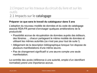 2.L’impactsur les travauxducircuit dulivre et sur les
outils
2.1 Impacts sur le catalogage
Préparer ce que sera le travail du catalogueur dans 5 ans
L’adoption du nouveau modèle de données et du code de catalogage
associé RDA-FR permet d’envisager quelques améliorations de la
productivité
• Possibilité accrue de récupération de données auprès des éditeurs,
des libraires…, chacun partageant le même modèle de données et
utilisant les mêmes autorités (ce n’est pas pour tout de suite !).
• Allègement de la description bibliographique lorsque l’on dispose de
plusieurs manifestations d'une même œuvre.
• Pas de changement significatif si une œuvre compte une seule
manifestation.
Le contrôle des accès (référence à une autorité, emploi d’un identifiant
normalisé) prend une importance accrue.
20 juin 2018 TOSCA CONSULTANTS 46
 