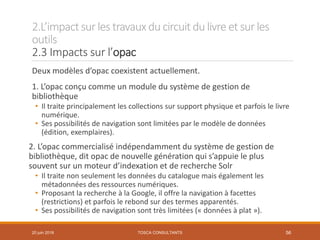 2.L’impactsur les travauxducircuit dulivre et sur les
outils
2.3 Impacts sur l’opac
TOSCA CONSULTANTS 56
Deux modèles d’opac coexistent actuellement.
1. L’opac conçu comme un module du système de gestion de
bibliothèque
• Il traite principalement les collections sur support physique et parfois le livre
numérique.
• Ses possibilités de navigation sont limitées par le modèle de données
(édition, exemplaires).
2. L’opac commercialisé indépendamment du système de gestion de
bibliothèque, dit opac de nouvelle génération qui s’appuie le plus
souvent sur un moteur d’indexation et de recherche Solr
• Il traite non seulement les données du catalogue mais également les
métadonnées des ressources numériques.
• Proposant la recherche à la Google, il offre la navigation à facettes
(restrictions) et parfois le rebond sur des termes apparentés.
• Ses possibilités de navigation sont très limitées (« données à plat »).
20 juin 2018
 