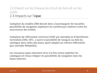 2.L’impactsur les travauxducircuit dulivre et sur les
outils
2.3 Impacts sur l’opac
TOSCA CONSULTANTS 59
L’adoption du modèle LRM devrait donc s’accompagner de nouvelles
possibilités de navigation exploitant les nombreuses relations entre les
occurrences des entités.
L’adoption de référentiels communs (VIAF par exemple) et d’identifiants
normalisés (ISNI, ISTC…) ouvre la possibilité de naviguer au-delà du
catalogue dans celles des bases ayant adopté ces mêmes référentiels
(par exemple Wikipédia).
Les nouveaux opacs devraient ainsi à la fois mieux exploiter les
catalogues et mieux intégrer les possibilités de navigation dans les
bases externes.
20 juin 2018
 