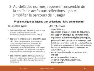 20 juin 2018 63
des usagers ayant
• des compétences variées (savoir ou non
feuilleter un fichier, utiliser un outil
informatique, lire et mémoriser une cote…)
• des représentations des bibliothèques
très diverses (temple de la culture et du
savoir dans lequel certaines demandes de
documents ne sont pas légitimes; lieu de
l’imprimé où les autres documents sont absents
ou moins légitimes; lieu du silence dans lequel
les échanges oraux ne sont pas les bienvenus…)
• des attentes spécifiques (rechercher un
document précis, un ou plusieurs documents sur
un sujet, des idées de lecture, certains genres
littéraires…)
des collections
• volumineuses,
• réunissant plusieurs types de document,
• sur support physique ou immatérielles,
• organisées suivant des règles spécifiques,
peu explicitées (les Que sais-je sont rangés à part,
la littérature et la fiction sont à des endroits différents,
les policiers ne sont pas avec la fiction mais la science
fiction y est, les biographies sont rangées avec les
documentaires…),
• en partie en libre accès, en partie en accès
indirect,
• en partie accessible à distance,
• en partie empruntable, réservable,
téléchargeable…
Problématique de l’accès aux collections : faire se rencontrer
3. Au-delà des normes, repenser l’ensemble de
la chaîne d’accès aux collections… pour
simplifier le parcours de l’usager
TOSCA CONSULTANTS
 