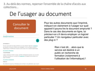 De l’usager au document
20 juin 2018 82
Consulter le
document
Pour les autres documents que l’imprimé,
indique-t-on clairement à l’usager sur quel
appareil il pourra lire le document emprunté ?
Dans le cas des documents en ligne, lui
précise-t-on s’il devra employer un logiciel
particulier ? Un navigateur particulier avec
des plug in ?
Rien n’est dit… alors que le
service est destiné à un
public en recherche de
formation (notamment à
l’utilisation de l’informatique) !
3. Au-delà des normes, repenser l’ensemble de la chaîne d’accès aux
collections…
TOSCA CONSULTANTS
 