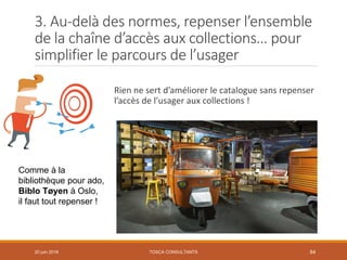 3. Au-delà des normes, repenser l’ensemble
de la chaîne d’accès aux collections… pour
simplifier le parcours de l’usager
Rien ne sert d’améliorer le catalogue sans repenser
l’accès de l’usager aux collections !
20 juin 2018 84
Comme à la
bibliothèque pour ado,
Biblo Tøyen à Oslo,
il faut tout repenser !
TOSCA CONSULTANTS
 