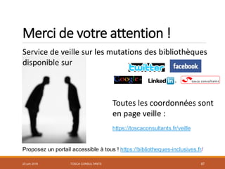 Merci de votre attention !
TOSCA CONSULTANTS 87
Service de veille sur les mutations des bibliothèques
disponible sur
Toutes les coordonnées sont
en page veille :
https://toscaconsultants.fr/veille
Proposez un portail accessible à tous ! https://bibliotheques-inclusives.fr/
20 juin 2018
 