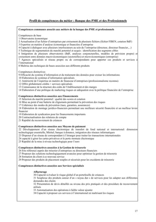 Profil de compétences du métier : Banque des PME et des Professionnels

Compétences communes associés aux métiers de la banque des PME et professionnels

Compétences de base
1 Observatoire économique
2 Actualisation d’un fichier d’entreprises par croisement de plusieurs fichiers (fichier FIBEN, cotation BdF)
3 Expertise en matière d’analyse économique et financière d’entreprise
4 Capacité à dialoguer avec plusieurs interlocuteurs au sein de l’entreprise (directeur, directeur financier,...)
5 Technique de segmentation du marché potentiel et acquis : identification des segments cibles
6 Intégration de plusieurs observatoires (BdF, analyses conjoncturelles, modèles de prévision propre) et
croisement entre données macro-économiques (sectorielles) et micro-économiques (entreprise)
7 Agences spécialisés et réseau propre ou de correspondants pour apporter ces produits et services à
l’international
8 Maîtrise des techniques de bases associées aux différents produits

Compétences distinctives
9 Efficacité du système d’information et du traitement des données pour croiser les informations
10 Elaboration de systèmes d’information spécialisés
11 Antériorité de l’expertise en matière de financeur d’entreprises (professionnalisme reconnu)
12 Offrir globalement crédits + services spécialisés
13 Connaissance de la structure des coûts de l’établissement et des marges
14 Elaboration d’une politique de marketing risques en adéquation avec la politique financière de l’entreprise

Compétences distinctives associées aux Financements
15 Sélection du marché potentiel : qualité des scores et cotation
16 Mise au point d’une batterie de clignotants permettant la prévention des risques
17 Cohérence des modes de prévention (taux, garanties, assurances)
18 Elaboration de montage juridico-financiers permettant une meilleure sécurité financière et un meilleur levier
financier
19 Elaboration de syndication pour les financements importants
20 Contractualisation des relations de compte
21 Rapidité du recouvrement de créances

Compétences distinctives associées aux Moyens de paiement
22 Développement d’un réseau électronique de transfert de fond national et international: dimension
technologique essentielle, Minitel, banque à distance, intégration des réseaux informatiques
23 Disposer d’un réseau de correspondant à l’étranger pour traiter les transactions internationales
24 capacité à gérer les cartes privatives et le porte monnaie électronique
25 Rapidité de la mise à niveau technologique pour l’euro

Compétences distinctives associées à la Gestion de trésorerie
26 Etre référencé auprès des trésorier d’entreprises ou directeurs financiers
27 Proposer des solutions technologiquement avancées pour optimiser la gestion de trésorerie
28 formation du client à ce nouveau service
29 Proposer des produits de placement souples et sécurisés pour les excédents de trésorerie

Compétences distinctives associées aux Services spécialisés

              Affacturage
              30 Capacité à évaluer le risque global d’un portefeuille de créances
              31 Souplesse des produits autour d’un « noyau dur » de services pour les adapter aux différentes
              demandes des clients
              32 Présentation de devis détaillés au niveau des prix pratiqués et des procédure de recouvrement
              utilisés
              33 Automatisation des opérations à faible valeur ajoutée
              34 Capacité à proposer ces services à l’international en maîtrisant les risques




                                                                                                                 17
 