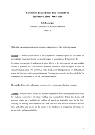 L’évolution des conditions de la compétitivité
                              des banques entre 1995 et 1999

                                         Eric Lamarque
                          Maître de Conférences en Sciences de Gestion

                                            2000 - 78




Mots clés : Avantage concurrentiel, ressources, compétences clés, stratégie bancaire



Résumé : La théorie des ressources et des compétences constitue aujourd’hui un courant de
recherche privilégié pour étudier les caractéristiques et les conditions de l’existence de

l’avantage concurrentiel. L’utilisation de cette théorie et des concepts qui lui sont attachés
soulève le problème de l’identification d’éléments souvent de nature intangible. L’étude du
secteur bancaire, entre 1995 et 1999, à partir de ce cadre théorique révèle ces difficultés et
amène à s’interroger sur les caractéristiques de l’avantage concurrentiel, sur la possibilité d’en
comprendre les fondements et sur son caractère soutenable.



Keywords : Competitive advantage, resources, core competencies, banking strategies



Abstract : Resource-based theory and dynamic capabilities theory are major research fields
for studying competitive advantage building and sustainability. Using this theory and
concepts related to it highlight the problem of identifying intangible assets in the firm.
Studying the banking sector between 1995 and 1999 with this theorical framework reveals
these difficulties and ask us on the nature of the fundation of competitive advantage, its
caracteristics and its sustainability.




                                                                                                2
 