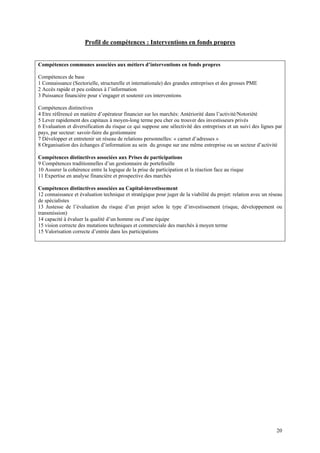 Profil de compétences : Interventions en fonds propres


Compétences communes associées aux métiers d’interventions en fonds propres

Compétences de base
1 Connaissance (Sectorielle, structurelle et internationale) des grandes entreprises et des grosses PME
2 Accès rapide et peu coûteux à l’information
3 Puissance financière pour s’engager et soutenir ces interventions

Compétences distinctives
4 Etre référencé en matière d’opérateur financier sur les marchés: Antériorité dans l’activité/Notoriété
5 Lever rapidement des capitaux à moyen-long terme peu cher ou trouver des investisseurs privés
6 Evaluation et diversification du risque ce qui suppose une sélectivité des entreprises et un suivi des lignes par
pays, par secteur: savoir-faire du gestionnaire
7 Développer et entretenir un réseau de relations personnelles: « carnet d’adresses »
8 Organisation des échanges d’information au sein du groupe sur une même entreprise ou un secteur d’activité

Compétences distinctives associées aux Prises de participations
9 Compétences traditionnelles d’un gestionnaire de portefeuille
10 Assurer la cohérence entre la logique de la prise de participation et la réaction face au risque
11 Expertise en analyse financière et prospective des marchés

Compétences distinctives associées au Capital-investissement
12 connaissance et évaluation technique et stratégique pour juger de la viabilité du projet: relation avec un réseau
de spécialistes
13 Justesse de l’évaluation du risque d’un projet selon le type d’investissement (risque, développement ou
transmission)
14 capacité à évaluer la qualité d’un homme ou d’une équipe
15 vision correcte des mutations techniques et commerciale des marchés à moyen terme
15 Valorisation correcte d’entrée dans les participations




                                                                                                                 20
 
