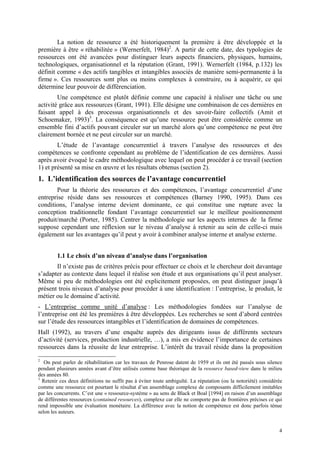 La notion de ressource a été historiquement la première à être développée et la
première à être « réhabilitée » (Wernerfelt, 1984)2. A partir de cette date, des typologies de
ressources ont été avancées pour distinguer leurs aspects financiers, physiques, humains,
technologiques, organisationnel et la réputation (Grant, 1991). Wernerfelt (1984, p.132) les
définit comme « des actifs tangibles et intangibles associés de manière semi-permanente à la
firme ». Ces ressources sont plus ou moins complexes à construire, ou à acquérir, ce qui
détermine leur pouvoir de différenciation.
        Une compétence est plutôt définie comme une capacité à réaliser une tâche ou une
activité grâce aux ressources (Grant, 1991). Elle désigne une combinaison de ces dernières en
faisant appel à des processus organisationnels et des savoir-faire collectifs (Amit et
Schoemaker, 1993)3. La conséquence est qu’une ressource peut être considérée comme un
ensemble fini d’actifs pouvant circuler sur un marché alors qu’une compétence ne peut être
clairement bornée et ne peut circuler sur un marché.
        L’étude de l’avantage concurrentiel à travers l’analyse des ressources et des
compétences se confronte cependant au problème de l’identification de ces dernières. Aussi
après avoir évoqué le cadre méthodologique avec lequel on peut procéder à ce travail (section
1) et présenté sa mise en œuvre et les résultats obtenus (section 2).
1. L’identification des sources de l’avantage concurrentiel
       Pour la théorie des ressources et des compétences, l’avantage concurrentiel d’une
entreprise réside dans ses ressources et compétences (Barney 1990, 1995). Dans ces
conditions, l’analyse interne devient dominante, ce qui constitue une rupture avec la
conception traditionnelle fondant l’avantage concurrentiel sur le meilleur positionnement
produit/marché (Porter, 1985). Centrer la méthodologie sur les aspects internes de la firme
suppose cependant une réflexion sur le niveau d’analyse à retenir au sein de celle-ci mais
également sur les avantages qu’il peut y avoir à combiner analyse interne et analyse externe.


        1.1 Le choix d’un niveau d’analyse dans l’organisation
       Il n’existe pas de critères précis pour effectuer ce choix et le chercheur doit davantage
s’adapter au contexte dans lequel il réalise son étude et aux organisations qu’il peut analyser.
Même si peu de méthodologies ont été explicitement proposées, on peut distinguer jusqu’à
présent trois niveaux d’analyse pour procéder à une identification : l’entreprise, le produit, le
métier ou le domaine d’activité.
- L’entreprise comme unité d’analyse : Les méthodologies fondées sur l’analyse de
l’entreprise ont été les premières à être développées. Les recherches se sont d’abord centrées
sur l’étude des ressources intangibles et l’identification de domaines de compétences.
Hall (1992), au travers d’une enquête auprès des dirigeants issus de différents secteurs
d’activité (services, production industrielle, …), a mis en évidence l’importance de certaines
ressources dans la réussite de leur entreprise. L’intérêt du travail réside dans la proposition
2
   On peut parler de réhabilitation car les travaux de Penrose datent de 1959 et ils ont été passés sous silence
pendant plusieurs années avant d’être utilisés comme base théorique de la resource based-view dans le milieu
des années 80.
3
  Retenir ces deux définitions ne suffit pas à éviter toute ambiguïté. La réputation (ou la notoriété) considérée
comme une ressource est pourtant le résultat d’un assemblage complexe de composants difficilement imitables
par les concurrents. C’est une « ressource-système » au sens de Black et Boal [1994] en raison d’un assemblage
de différentes ressources (contained resources), complexe car elle ne comporte pas de frontières précises ce qui
rend impossible une évaluation monétaire. La différence avec la notion de compétence est donc parfois ténue
selon les auteurs.


                                                                                                               4
 