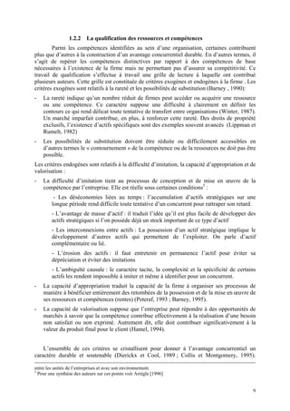 1.2.2    La qualification des ressources et compétences
        Parmi les compétences identifiées au sein d’une organisation, certaines contribuent
plus que d’autres à la construction d’un avantage concurrentiel durable. En d’autres termes, il
s’agit de repérer les compétences distinctives par rapport à des compétences de base
nécessaires à l’existence de la firme mais ne permettant pas d’assurer sa compétitivité. Ce
travail de qualification s’effectue à travail une grille de lecture à laquelle ont contribué
plusieurs auteurs. Cette grille est constituée de critères exogènes et endogènes à la firme . Les
critères exogènes sont relatifs à la rareté et les possibilités de substitution (Barney , 1990):
-   La rareté indique qu’un nombre réduit de firmes peut accéder ou acquérir une ressource
    ou une compétence. Ce caractère suppose une difficulté à clairement en définir les
    contours ce qui rend délicat toute tentative de transfert entre organisations (Winter, 1987).
    Un marché imparfait contribue, en plus, à renforcer cette rareté. Des droits de propriété
    exclusifs, l’existence d’actifs spécifiques sont des exemples souvent avancés (Lippman et
    Rumelt, 1982)
-   Les possibilités de substitution doivent être réduite ou difficilement accessibles en
    d’autres termes le « contournement » de la compétence ou de la ressources ne doit pas être
    possible.
Les critères endogènes sont relatifs à la difficulté d’imitation, la capacité d’appropriation et de
valorisation :
-   La difficulté d’imitation tient au processus de conception et de mise en œuvre de la
    compétence par l’entreprise. Elle est réelle sous certaines conditions5 :
         - Les déséconomies liées au temps : l’accumulation d’actifs stratégiques sur une
        longue période rend difficile toute tentative d’un concurrent pour rattraper son retard.
        - L’avantage de masse d’actif : il traduit l’idée qu’il est plus facile de développer des
        actifs stratégiques si l’on possède déjà un stock important de ce type d’actif
        - Les interconnexions entre actifs : La possession d’un actif stratégique implique le
        développement d’autres actifs qui permettent de l’exploiter. On parle d’actif
        complémentaire ou lié.
        - L’érosion des actifs : il faut entretenir en permanence l’actif pour éviter sa
        dépréciation et éviter des imitations
        - L’ambiguïté causale : le caractère tacite, la complexité et la spécificité de certains
        actifs les rendent impossible à imiter et même à identifier pour un concurrent.
-   La capacité d’appropriation traduit la capacité de la firme à organiser ses processus de
    manière à bénéficier entièrement des retombées de la possession et de la mise en œuvre de
    ses ressources et compétences (rentes) (Peteraf, 1993 ; Barney, 1995).
-   La capacité de valorisation suppose que l’entreprise peut répondre à des opportunités de
    marchés à savoir que la compétence contribue effectivement à la réalisation d’une besoin
    non satisfait ou non exprimé. Autrement dit, elle doit contribuer significativement à la
    valeur du produit final pour le client (Hamel, 1994).


    L’ensemble de ces critères se cristallisent pour donner à l’avantage concurrentiel un
caractère durable et soutenable (Dierickx et Cool, 1989 ; Collis et Montgomery, 1995).

entre les unités de l’entreprises et avec son environnement.
5
  Pour une synthèse des auteurs sur ces points voir Arrègle [1996]


                                                                                                 9
 