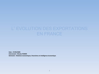 L’ EVOLUTION DES EXPORTATIONS EN FRANCE Date : 27/05/2009 Intervenant : Nicolas POMER Séminaire : Relations économiques, financières et intelligence économique 0 
