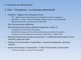 II. Les atouts du redressement 2. Etat – Entreprises : un nouveau partenariat Président - dirigeant de l’entreprise France :  VRP – signataires des contrats dans les D.A.S (domaines d’activités stratégiques) Négociateur  : J. Chirac : directive Wolkenstein  2006 ; N.Sarkozy - marché Libye 2007  Défenseur des intérêts : crise Chine des J.O 2007-2008 Etat : des structures améliorées Restructuration des réseaux Ubifrance (approche « client ») :  encadrement des 120 missions économiques,  des SOPEXA, du réseau des CCE, et salons/manifestations de soutien à l’exportation. Encadrement / Accompagnement des entreprises exportatrices : 15000 en 2007 Dématérialisation des procédures douanières : simplification (formulaire on-line, réactivité, baisse des taxes  Produits et services aides à l’exportation : assurance-prospection,  garanties COFACE,… Soutien des banques à l’exportation : 7 Mds € financement à l’exportation 5 Mds pour soutenir les ventes de l’aéronautique 9 