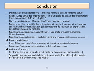 11 Conclusion Dégradation des exportations : tendance normale dans le contexte actuel Reprise 2011-2012 des exportations  : fin d’un cycle de baisse des exportations (durée moyenne 10-15 ans - Juglar ?)  Dans les mois à venir : l’Euro et le pétrole : rôle déterminant Mais ce sont les capacités des entreprises à investir, à innover et à s’imposer sur les marchés internationaux qui permettront de relancer les exportations. Les acteurs doivent se mobiliser :  Mobilisation des pôles de compétitivité : rôle moteur dans l’innovation, l’investissement Mobilisation des dirigeants : ambition, attitude commerciale  (prospection, veille, marché, …) Points de vigilance : Inde, Chine : agressivité commerciale et investissements à l’étranger  France méfiance aux « exportations » (fuite) des cerveaux Attitudes à adopter : Renforcer des structures à l’export (taille de l’entreprise, partenariats,….). Se positionner sur le marché de la croissance verte  Etats-Unis (politique de Barak Obama) ou en Chine (265 Mds €) 