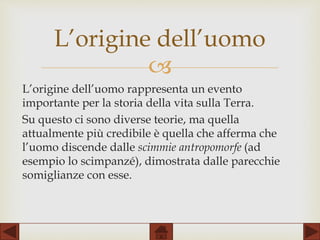 
L’origine dell’uomo rappresenta un evento
importante per la storia della vita sulla Terra.
Su questo ci sono diverse teorie, ma quella
attualmente più credibile è quella che afferma che
l’uomo discende dalle scimmie antropomorfe (ad
esempio lo scimpanzé), dimostrata dalle parecchie
somiglianze con esse.
L’origine dell’uomo
 