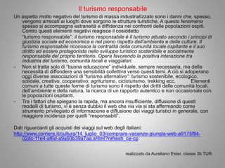 Il turismo responsabile
Un aspetto molto negativo del turismo di massa industrializzato sono i danni che, spesso,
vengono arrecati ai luoghi dove sorgono le strutture turistiche. A questo fenomeno
spesso si accompagna estraneità e diffidenza nei confronti delle popolazioni ospiti.
Contro questi elementi negativi reagisce il cosiddetto
“turismo responsabile”: il turismo responsabile è il turismo attuato secondo i principi di
giustizia sociale ed economica e nel pieno rispetto dell’ambiente e delle culture. Il
turismo responsabile riconosce la centralità della comunità locale ospitante e il suo
diritto ad essere protagonista nello sviluppo turistico sostenibile e socialmente
responsabile del proprio territorio. Opera favorendo la positiva interazione tra
industria del turismo, comunità locali e viaggiatori.
- Non si tratta solo di “buona educazione” individuale, sempre necessaria, ma della
necessità di diffondere una sensibilità collettiva verso questi temi. A ciò si adoperano
oggi diverse associazioni di “turismo alternativo”: turismo sostenibile, ecologico,
solidale, creativo, cooperativo; agriturismo, cicloturismo, trekking ecc. Elementi
comuni a tutte queste forme di turismo sono il rispetto dei diritti delle comunità locali,
dell’ambiente e della natura, la ricerca di un rapporto autentico e non occasionale con
le popolazioni ospitanti.
- Tra i fattori che spiegano la rapida, ma ancora insufficiente, diffusione di questi
modelli di turismo, vi è senza dubbio il web che via via si sta affermando come
strumento privilegiato di informazione e diffusione dei viaggi turistici in generale, con
maggiore incidenza per quelli “responsabili”.
Dati riguardanti gli acquisti dei viaggi sul web degli italiani:
http://www.corriere.it/cultura/14_luglio_03/comprare-vacanze-giungla-web-a9175f84-
02dc-11e4-af6d-a9a93b39a7aa.shtml?refresh_ce-cp
realizzato da Aureliano Ester, classe 3b TUR
 