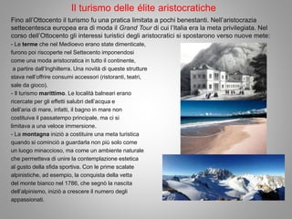 Il turismo delle élite aristocratiche
Fino all’Ottocento il turismo fu una pratica limitata a pochi benestanti. Nell’aristocrazia
settecentesca europea era di moda il Grand Tour di cui l’Italia era la meta privilegiata. Nel
corso dell’Ottocento gli interessi turistici degli aristocratici si spostarono verso nuove mete:
- Le terme che nel Medioevo erano state dimenticate,
furono poi riscoperte nel Settecento imponendosi
come una moda aristocratica in tutto il continente,
a partire dall’Inghilterra. Una novità di queste strutture
stava nell’offrire consumi accessori (ristoranti, teatri,
sale da gioco).
- Il turismo marittimo. Le località balneari erano
ricercate per gli effetti salubri dell’acqua e
dell’aria di mare, infatti, il bagno in mare non
costituiva il passatempo principale, ma ci si
limitava a una veloce immersione.
- La montagna iniziò a costituire una meta turistica
quando si cominciò a guardarla non più solo come
un luogo minaccioso, ma come un ambiente naturale
che permetteva di unire la contemplazione estetica
al gusto della sfida sportiva. Con le prime scalate
alpinistiche, ad esempio, la conquista della vetta
del monte bianco nel 1786, che segnò la nascita
dell’alpinismo, iniziò a crescere il numero degli
appassionati.
 