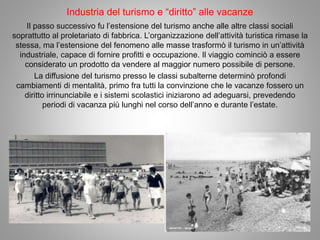 Industria del turismo e “diritto” alle vacanze
Il passo successivo fu l’estensione del turismo anche alle altre classi sociali
soprattutto al proletariato di fabbrica. L’organizzazione dell’attività turistica rimase la
stessa, ma l’estensione del fenomeno alle masse trasformò il turismo in un’attività
industriale, capace di fornire profitti e occupazione. Il viaggio cominciò a essere
considerato un prodotto da vendere al maggior numero possibile di persone.
La diffusione del turismo presso le classi subalterne determinò profondi
cambiamenti di mentalità, primo fra tutti la convinzione che le vacanze fossero un
diritto irrinunciabile e i sistemi scolastici iniziarono ad adeguarsi, prevedendo
periodi di vacanza più lunghi nel corso dell’anno e durante l’estate.
 
