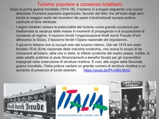 Turismo popolare e consenso totalitario
Dopo la prima guerra mondiale (1914-18), il turismo si sviluppò seguendo una nuova
direzione: il turismo popolare organizzato, favorito dal fatto che all’inizio degli anni
trenta la maggior parte dei lavoratori dei paesi industrializzati europei poteva
usufruire di ferie retribuite.
- I regimi totalitari colsero le potenzialità del turismo come grande occasione per
trasformare la vacanza delle masse in momenti di propaganda e di acquisizione di
consenso al regime. Il nazismo fondò l’organizzazione Kraft durch Freude (Forti
attraverso la Gioia), il fascismo fondò l’Opera nazionale del dopolavoro.
- Il governo italiano non si occupò solo del turismo interno. Già nel 1919 era stato
fondato l’Enit (Ente nazionale delle industrie turistiche), che aveva lo scopo di far
conoscere all’estero, oltre che in Italia, le offerte turistiche del nostro paese. Inoltre, lo
stato adottò politiche di aiuto (finanziamenti e benefici fiscali) per gli imprenditori
impegnati nella costruzione di strutture ricettive. E cosi, alle soglie della Seconda
guerra mondiale, l’Italia poteva vantare un grande numero di strutture ricettive e un
aumento di presenze di turisti stranieri. https://youtu.be/PI-mMx1jhnU
 