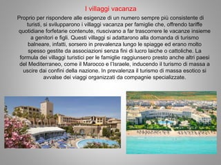 I villaggi vacanza
Proprio per rispondere alle esigenze di un numero sempre più consistente di
turisti, si svilupparono i villaggi vacanza per famiglie che, offrendo tariffe
quotidiane forfetarie contenute, riuscivano a far trascorrere le vacanze insieme
a genitori e figli. Questi villaggi si adattarono alla domanda di turismo
balneare, infatti, sorsero in prevalenza lungo le spiagge ed erano molto
spesso gestite da associazioni senza fini di lucro laiche o cattoliche. La
formula dei villaggi turistici per le famiglie raggiunsero presto anche altri paesi
del Mediterraneo, come il Marocco e l’Israele, inducendo il turismo di massa a
uscire dai confini della nazione. In prevalenza il turismo di massa esotico si
avvalse dei viaggi organizzati da compagnie specializzate.
 