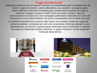 Viaggi standardizzati
Nell’ultimo trentennio del XX secolo il mercato si è impadronito quasi completamente del
turismo: agenzie turistiche, catene alberghiere, tour operator, compagnie aeree
hanno raffinato le tecniche di marketing per confezionare il prodotto più adatto a
catturare il maggior numero di clienti. Sono poi scesi in campo i mezzi di
comunicazione di massa con le loro campagne pubblicitarie, finalizzate non solo a far
conoscere le nuove mete turistiche, ma anche a presentarle come località alla moda.
La vendita di pacchetti che includono tutto hanno via via preso il posto dei viaggi dei
periodi precedenti, considerati per certi versi avventurosi. Anche gli alberghi si sono
standardizzati, da quando le grandi catene americane hanno cominciato a costruire
nei luoghi più frequentati strutture identiche, in grado di fornire in tutti gli angoli del
mondo gli stessi servizi.
 