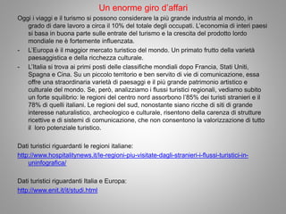 Un enorme giro d’affari
Oggi i viaggi e il turismo si possono considerare la più grande industria al mondo, in
grado di dare lavoro a circa il 10% del totale degli occupati. L’economia di interi paesi
si basa in buona parte sulle entrate del turismo e la crescita del prodotto lordo
mondiale ne è fortemente influenzata.
- L’Europa è il maggior mercato turistico del mondo. Un primato frutto della varietà
paesaggistica e della ricchezza culturale.
- L’Italia si trova ai primi posti delle classifiche mondiali dopo Francia, Stati Uniti,
Spagna e Cina. Su un piccolo territorio e ben servito di vie di comunicazione, essa
offre una straordinaria varietà di paesaggi e il più grande patrimonio artistico e
culturale del mondo. Se, però, analizziamo i flussi turistici regionali, vediamo subito
un forte squilibrio: le regioni del centro nord assorbono l’85% dei turisti stranieri e il
78% di quelli italiani. Le regioni del sud, nonostante siano ricche di siti di grande
interesse naturalistico, archeologico e culturale, risentono della carenza di strutture
ricettive e di sistemi di comunicazione, che non consentono la valorizzazione di tutto
il loro potenziale turistico.
Dati turistici riguardanti le regioni italiane:
http://www.hospitalitynews.it/le-regioni-piu-visitate-dagli-stranieri-i-flussi-turistici-in-
uninfografica/
Dati turistici riguardanti Italia e Europa:
http://www.enit.it/it/studi.html
 