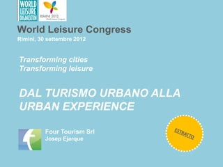 World Leisure Congress
Rimini, 30 settembre 2012


Transforming cities
Transforming leisure


DAL TURISMO URBANO ALLA
URBAN EXPERIENCE

          Four Tourism Srl
          Josep Ejarque
 