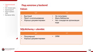 Под	капотом	у	backend• Технологический	
стек
• GIS.	Готовим	карту
• Архитектура	ГК
• Расчет	игрового	
хода
• Векторные	тайлы
”+” “-”
• Быстрый
• Прост в использовании
• Хорошо документирован
• Не популярен
• Мало библиотек
• Нет стандартов организации
кода
Falcon
SQLAlchemy +	alembic
”+” “-”
• Популярный
• Хорошо документирован
• ORM
10
 