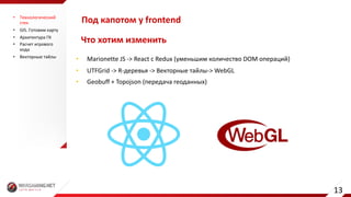 Что	хотим	изменить
• Marionette	JS	->	React	c	Redux (уменьшим	количество	DOM	операций)
• UTFGrid ->	R-деревья	->	Векторные	тайлы-> WebGL
• Geobuff +	Topojson (передача	геоданных)
Под	капотом	у	frontend• Технологический	
стек
• GIS.	Готовим	карту
• Архитектура	ГК
• Расчет	игрового	
хода
• Векторные	тайлы
13
 