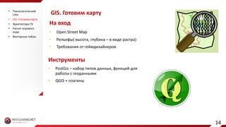 GIS.	Готовим	карту
• Open	Street	Map
• Рельефы(	высота,	глубина	– в	виде	растра)
• Требования	от	геймдизайнеров
На	вход
Инструменты
• PostGis – набор	типов	данных,	функций	для	
работы	с	геоданными
• QGIS	+	плагины
• Технологический	
стек
• GIS.	Готовим	карту
• Архитектура	ГК
• Расчет	игрового	
хода
• Векторные	тайлы
14
 