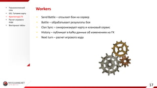 Workers
• Send	Battle	– отсылает	бои	на	сервер
• Battle – обрабатывает	результаты	боя
• Clan	Sync – синхронизирует	карту	и	клановый	сервис
• History – публикует	в	kafka данные	об	изменениях	на	ГК
• Next	turn	– расчет	игрового	хода
• Технологический	
стек
• GIS.	Готовим	карту
• Архитектура	ГК
• Расчет	игрового	
хода
• Векторные	тайлы
17
 