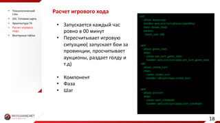 Расчет	игрового	хода
• Запускается	каждый	час	
ровно	в	00	минут
• Пересчитывает	игровую	
ситуацию(	запускает	бои	за	
провинции,	просчитывает	
аукционы,	раздает	голду и	
т.д)
• Компонент
• Фаза
• Шаг
wot:
- phase:	leave-map
handler:	wot.core.turn.phases.LeaveMap
steps:	[leave_map]
params:
batch_size:	100
-
wot:
- phase:	game_stats
steps:
- name:	pre_turn_game_stats
handler:	wot.core.turn.steps.pre_turn_game_stats
sdk:
- phase:	create_turn
steps:
- name:	create_turn
handler:	sdk.turn.steps.create_turn
-
wot:
- phase:	pre-turn
steps:
- name:	start_scheduler
handler:	wot.core.turn.steps.start_scheduler
• Технологический	
стек
• GIS.	Готовим	карту
• Архитектура	ГК
• Расчет	игрового	
хода
• Векторные	тайлы
18
 