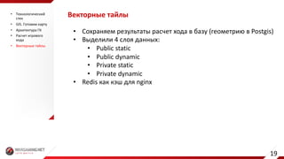 Векторные	тайлы
• Сохраняем	результаты	расчет	хода	в	базу	(геометрию	в	Postgis)
• Выделили	4	слоя	данных:
• Public	static
• Public	dynamic
• Private	static
• Private	dynamic
• Redis как	кэш	для	nginx
• Технологический	
стек
• GIS.	Готовим	карту
• Архитектура	ГК
• Расчет	игрового	
хода
• Векторные	тайлы
19
 