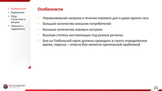 Особенности
• Неравномерная	нагрузка	в	течение	игрового	дня	и	даже	одного	часа
• Большое	количество	внешних	потребителей
• Большое	количество	игровых	настроек
• Высокая	степень	кастомизации под	разные	регионы
• Бои	на	Глобальной	карте	должны	проходить	в	строго	определённое	
время,	перенос	– отмена	боя	является	критической	проблемой
• Особенности
• Deployment
• Сбор	
статистики	и	
метрик
• Немного	о	
надежности
21
 